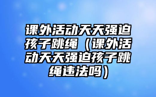 課外活動天天強迫孩子跳繩（課外活動天天強迫孩子跳繩違法嗎）