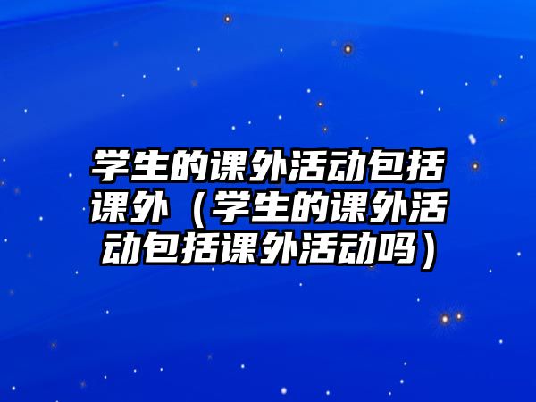 學(xué)生的課外活動包括課外（學(xué)生的課外活動包括課外活動嗎）