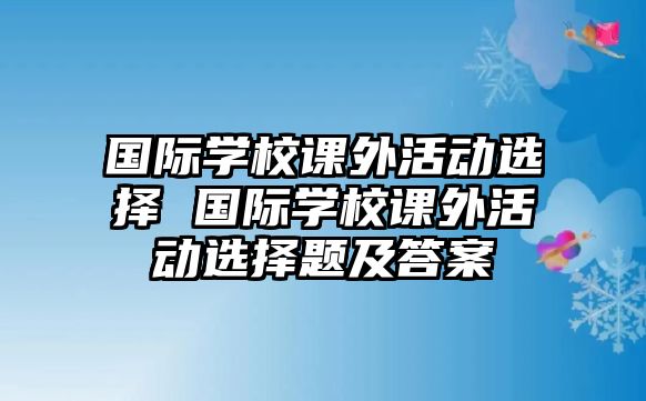 國際學(xué)校課外活動(dòng)選擇 國際學(xué)校課外活動(dòng)選擇題及答案