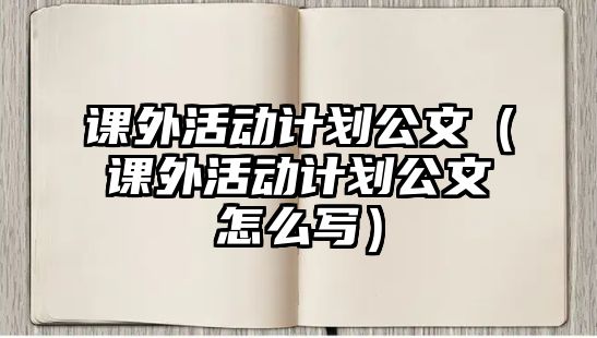 課外活動計(jì)劃公文（課外活動計(jì)劃公文怎么寫）