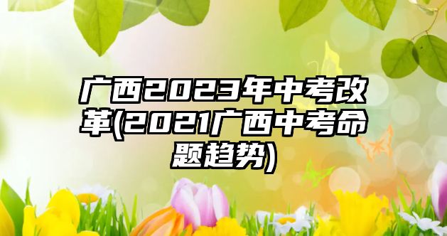 廣西2023年中考改革(2021廣西中考命題趨勢)