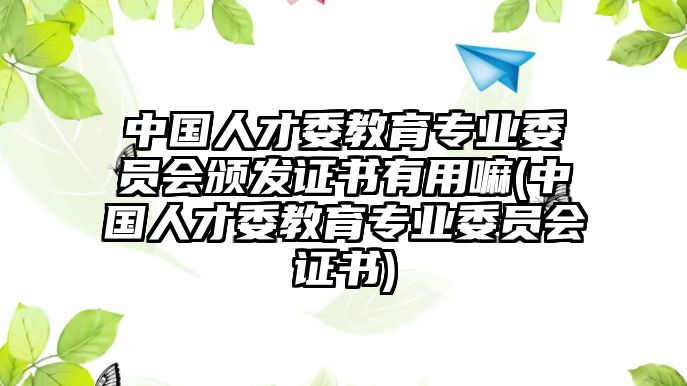 中國(guó)人才委教育專業(yè)委員會(huì)頒發(fā)證書(shū)有用嘛(中國(guó)人才委教育專業(yè)委員會(huì)證書(shū))