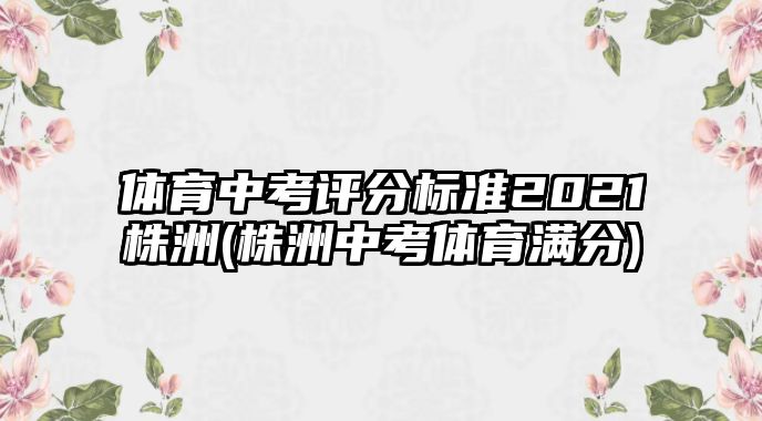 體育中考評(píng)分標(biāo)準(zhǔn)2021株洲(株洲中考體育滿分)