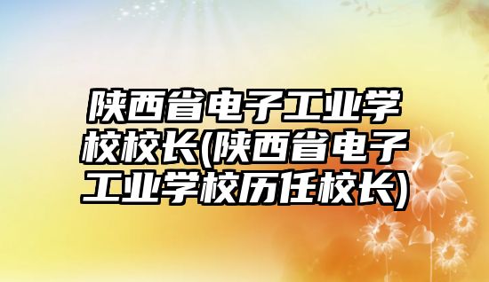 陜西省電子工業(yè)學校校長(陜西省電子工業(yè)學校歷任校長)