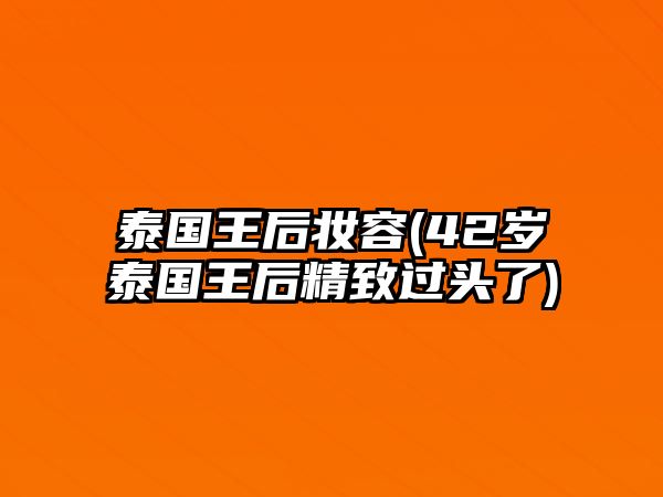 泰國(guó)王后妝容(42歲泰國(guó)王后精致過(guò)頭了)