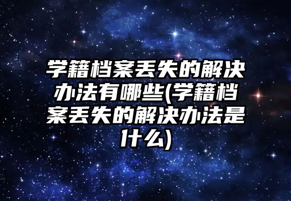 學籍檔案丟失的解決辦法有哪些(學籍檔案丟失的解決辦法是什么)