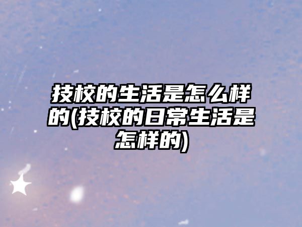 技校的生活是怎么樣的(技校的日常生活是怎樣的)