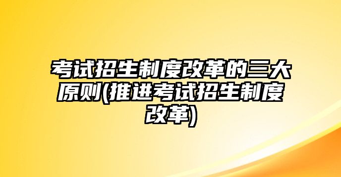 考試招生制度改革的三大原則(推進(jìn)考試招生制度改革)