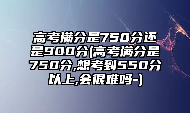 高考滿分是750分還是900分(高考滿分是750分,想考到550分以上,會(huì)很難嗎-)