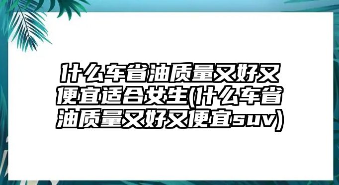 什么車省油質(zhì)量又好又便宜適合女生(什么車省油質(zhì)量又好又便宜suv)