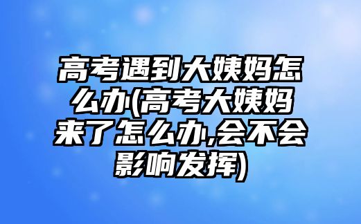 高考遇到大姨媽怎么辦(高考大姨媽來(lái)了怎么辦,會(huì)不會(huì)影響發(fā)揮)