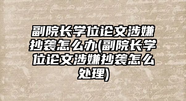 副院長學(xué)位論文涉嫌抄襲怎么辦(副院長學(xué)位論文涉嫌抄襲怎么處理)