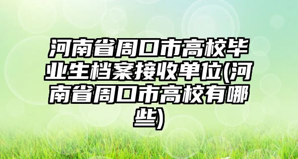 河南省周口市高校畢業(yè)生檔案接收單位(河南省周口市高校有哪些)