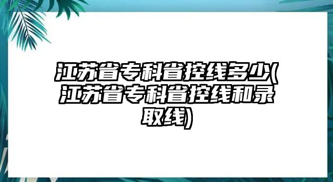 江蘇省專科省控線多少(江蘇省?？剖】鼐€和錄取線)