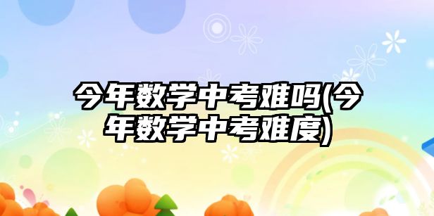 今年數(shù)學(xué)中考難嗎(今年數(shù)學(xué)中考難度)