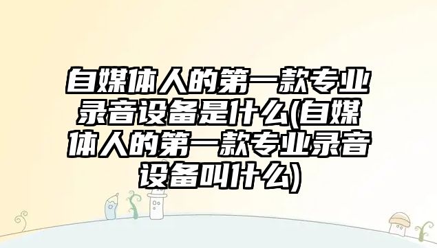 自媒體人的第一款專業(yè)錄音設備是什么(自媒體人的第一款專業(yè)錄音設備叫什么)