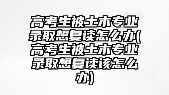 高考生被土木專業(yè)錄取想復(fù)讀怎么辦(高考生被土木專業(yè)錄取想復(fù)讀該怎么辦)