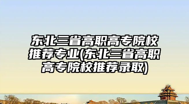 東北三省高職高專院校推薦專業(yè)(東北三省高職高專院校推薦錄取)