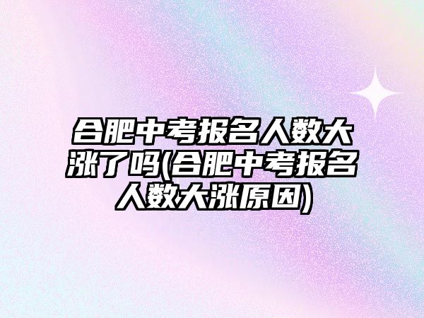 合肥中考報名人數大漲了嗎(合肥中考報名人數大漲原因)