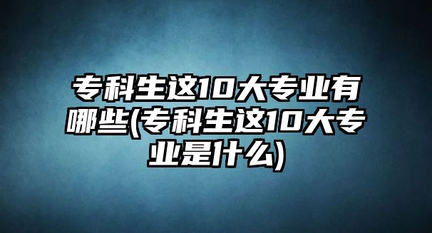 專科生這10大專業(yè)有哪些(?？粕@10大專業(yè)是什么)