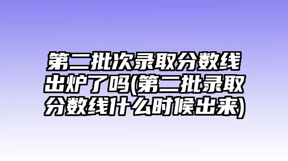 第二批次錄取分數(shù)線出爐了嗎(第二批錄取分數(shù)線什么時候出來)