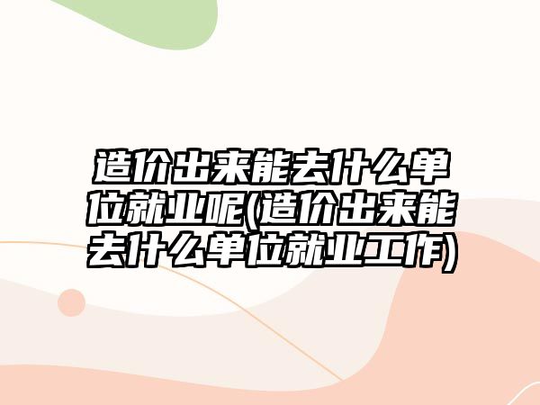 造價(jià)出來能去什么單位就業(yè)呢(造價(jià)出來能去什么單位就業(yè)工作)