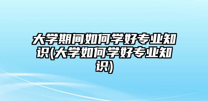 大學(xué)期間如何學(xué)好專業(yè)知識(shí)(大學(xué)如何學(xué)好專業(yè)知識(shí))