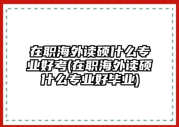 在職海外讀碩什么專(zhuān)業(yè)好考(在職海外讀碩什么專(zhuān)業(yè)好畢業(yè))