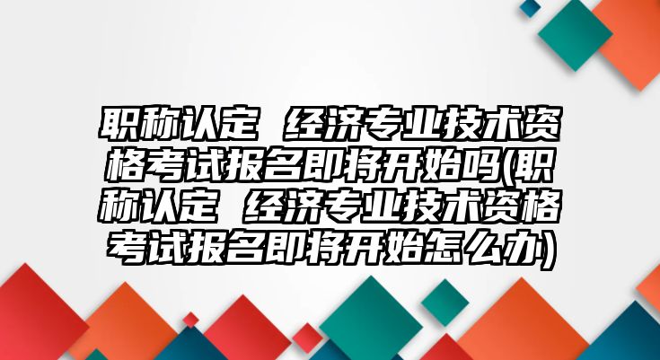 職稱認(rèn)定 經(jīng)濟(jì)專業(yè)技術(shù)資格考試報(bào)名即將開始嗎(職稱認(rèn)定 經(jīng)濟(jì)專業(yè)技術(shù)資格考試報(bào)名即將開始怎么辦)