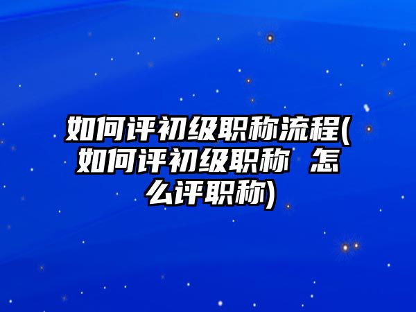 如何評初級職稱流程(如何評初級職稱 怎么評職稱)