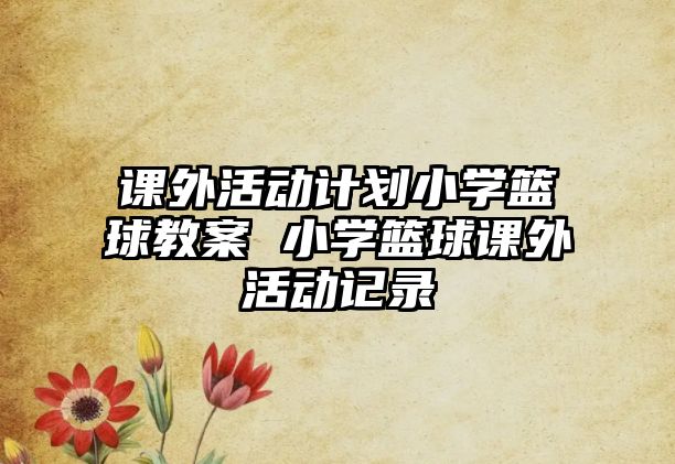 課外活動計劃小學(xué)籃球教案 小學(xué)籃球課外活動記錄