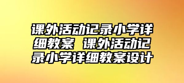 課外活動記錄小學詳細教案 課外活動記錄小學詳細教案設計