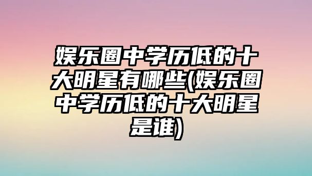 娛樂圈中學(xué)歷低的十大明星有哪些(娛樂圈中學(xué)歷低的十大明星是誰)