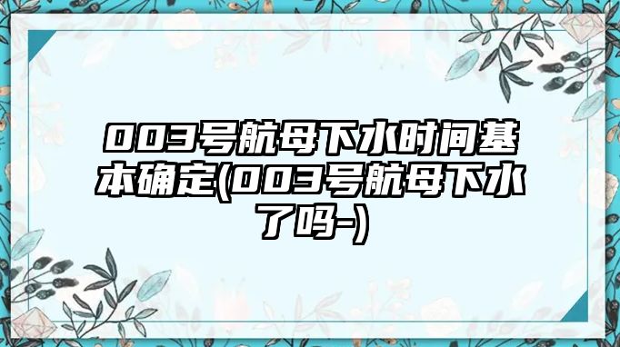 003號(hào)航母下水時(shí)間基本確定(003號(hào)航母下水了嗎-)