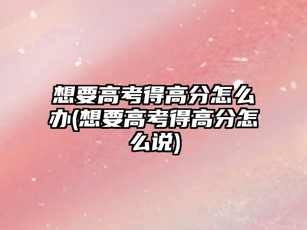 想要高考得高分怎么辦(想要高考得高分怎么說)