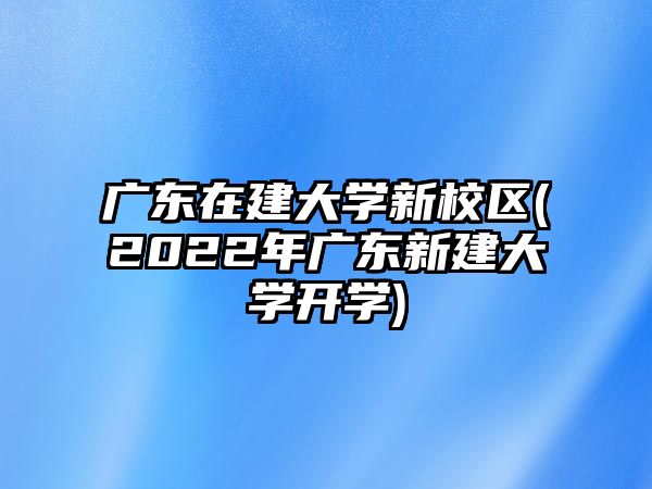 廣東在建大學(xué)新校區(qū)(2022年廣東新建大學(xué)開(kāi)學(xué))