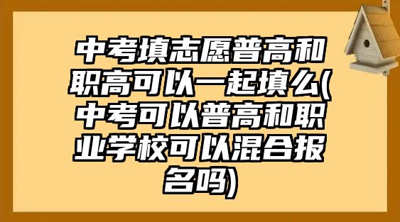 中考填志愿普高和職高可以一起填么(中考可以普高和職業(yè)學?？梢曰旌蠄竺麊?