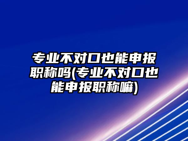 專業(yè)不對(duì)口也能申報(bào)職稱嗎(專業(yè)不對(duì)口也能申報(bào)職稱嘛)