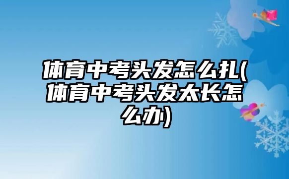 體育中考頭發(fā)怎么扎(體育中考頭發(fā)太長(zhǎng)怎么辦)