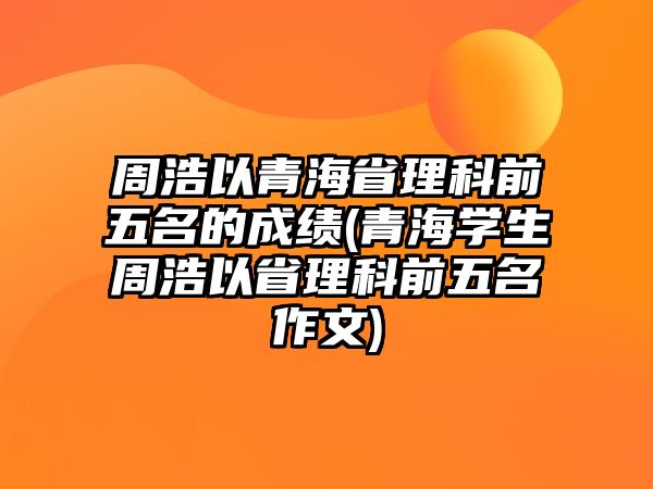 周浩以青海省理科前五名的成績(青海學生周浩以省理科前五名作文)