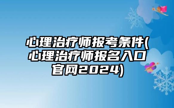 心理治療師報考條件(心理治療師報名入口官網2024)