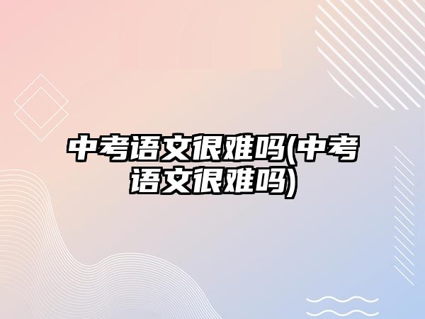 中考語文很難嗎(中考語文很難嗎)