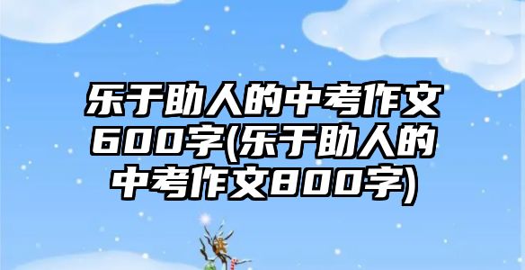 樂于助人的中考作文600字(樂于助人的中考作文800字)