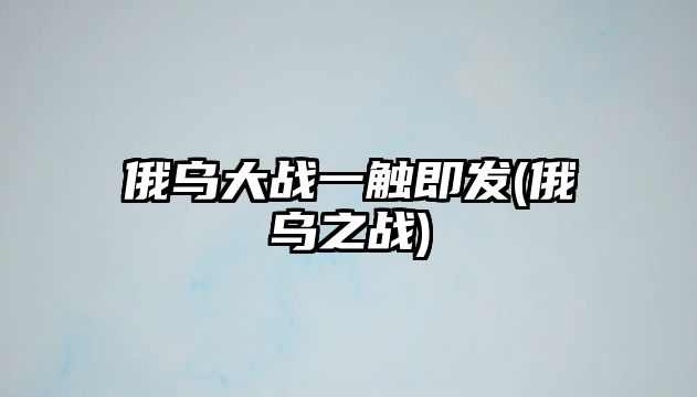 俄烏大戰(zhàn)一觸即發(fā)(俄烏之戰(zhàn))