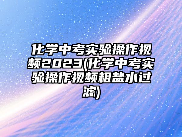 化學(xué)中考實驗操作視頻2023(化學(xué)中考實驗操作視頻粗鹽水過濾)