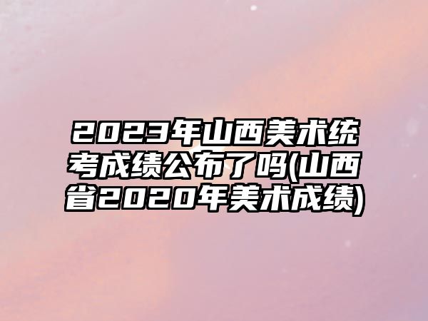 2023年山西美術(shù)統(tǒng)考成績公布了嗎(山西省2020年美術(shù)成績)