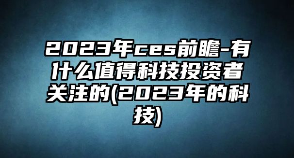 2023年ces前瞻-有什么值得科技投資者關(guān)注的(2023年的科技)