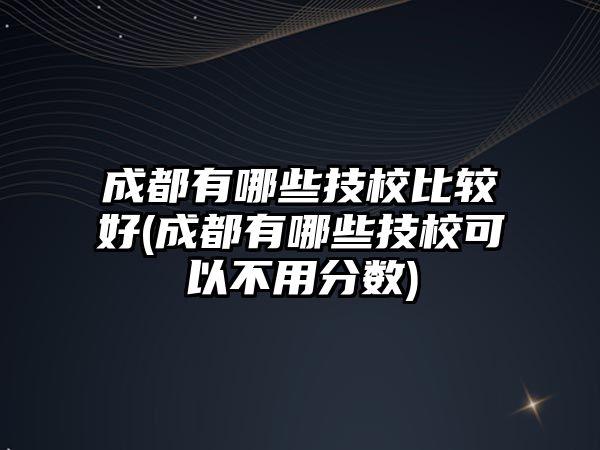 成都有哪些技校比較好(成都有哪些技校可以不用分?jǐn)?shù))