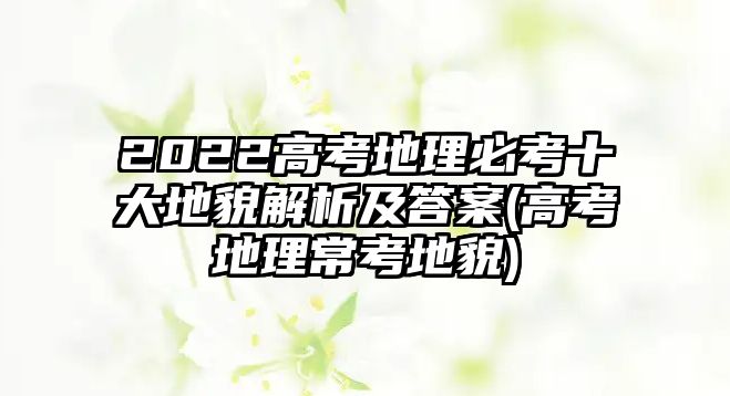 2022高考地理必考十大地貌解析及答案(高考地理?？嫉孛?