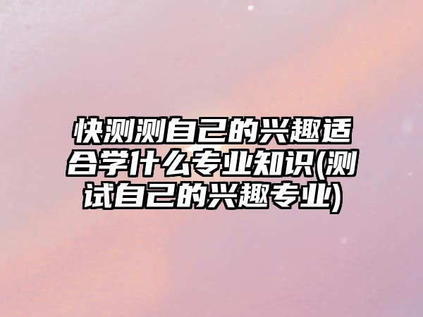 快測測自己的興趣適合學(xué)什么專業(yè)知識(shí)(測試自己的興趣專業(yè))